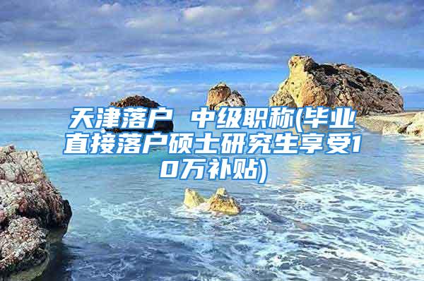 天津落戶 中級職稱(畢業(yè)直接落戶碩士研究生享受10萬補貼)