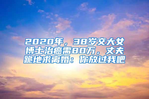 2020年，38歲交大女博士治癌需80萬，丈夫跪地求離婚：你放過我吧