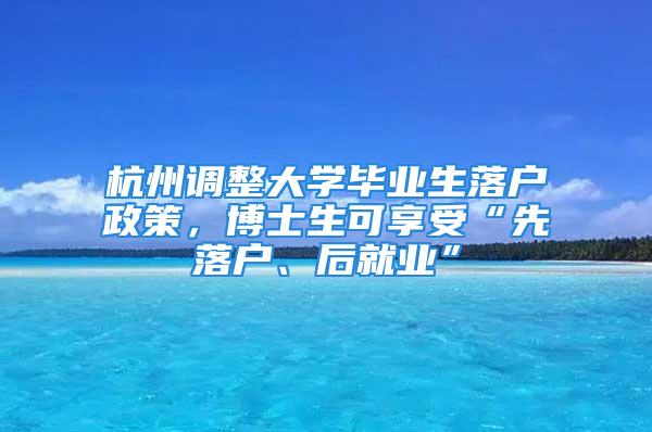 杭州調(diào)整大學(xué)畢業(yè)生落戶政策，博士生可享受“先落戶、后就業(yè)”