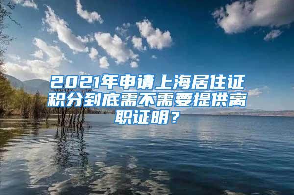 2021年申請(qǐng)上海居住證積分到底需不需要提供離職證明？