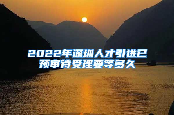 2022年深圳人才引進已預審待受理要等多久