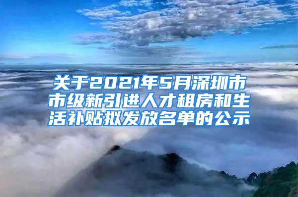 關(guān)于2021年5月深圳市市級新引進人才租房和生活補貼擬發(fā)放名單的公示