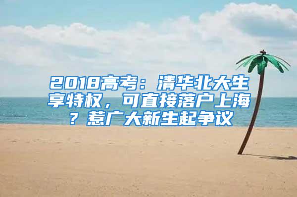 2018高考：清華北大生享特權(quán)，可直接落戶上海？惹廣大新生起爭議