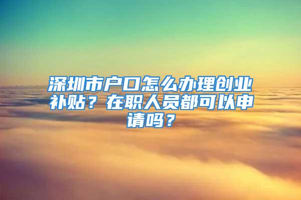 深圳市戶口怎么辦理創(chuàng)業(yè)補貼？在職人員都可以申請嗎？