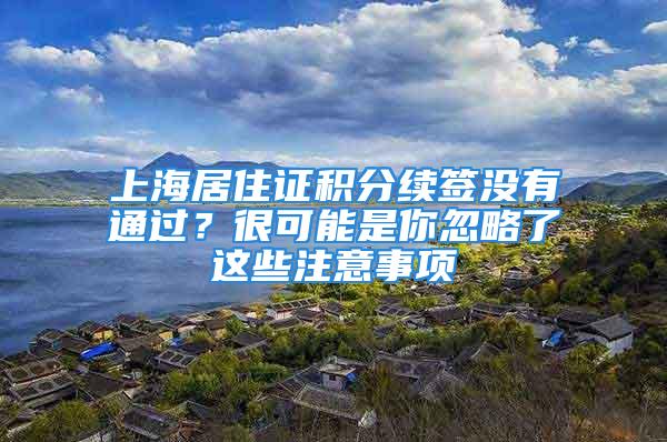 上海居住證積分續(xù)簽沒(méi)有通過(guò)？很可能是你忽略了這些注意事項(xiàng)