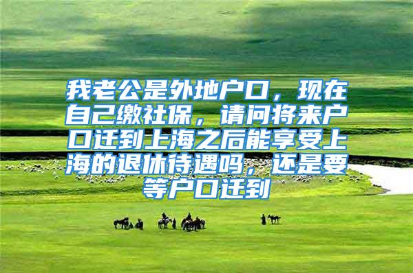 我老公是外地戶口，現(xiàn)在自己繳社保，請問將來戶口遷到上海之后能享受上海的退休待遇嗎，還是要等戶口遷到