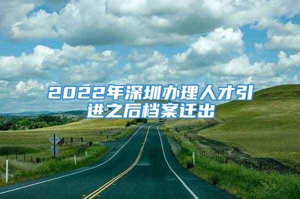 2022年深圳辦理人才引進(jìn)之后檔案遷出