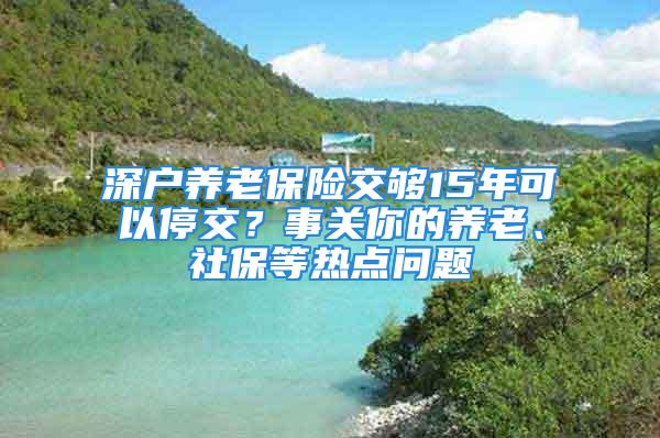 深戶養(yǎng)老保險(xiǎn)交夠15年可以停交？事關(guān)你的養(yǎng)老、社保等熱點(diǎn)問(wèn)題