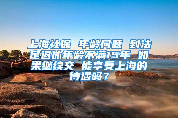 上海社保 年齡問題 到法定退休年齡不滿15年 如果繼續(xù)交 能享受上海的待遇嗎？