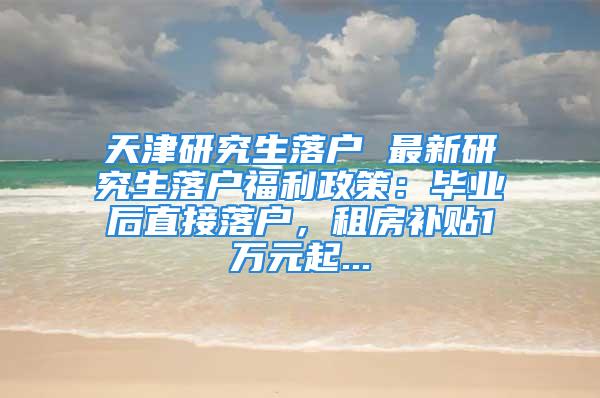 天津研究生落戶 最新研究生落戶福利政策：畢業(yè)后直接落戶，租房補(bǔ)貼1萬元起...