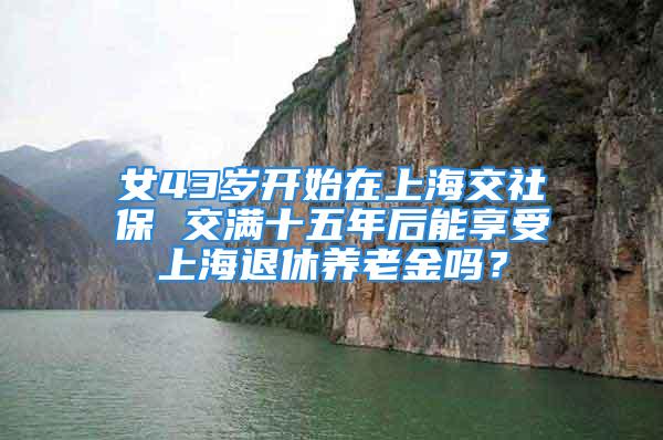 女43歲開(kāi)始在上海交社保 交滿十五年后能享受上海退休養(yǎng)老金嗎？