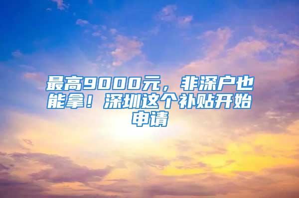 最高9000元，非深戶也能拿！深圳這個補貼開始申請