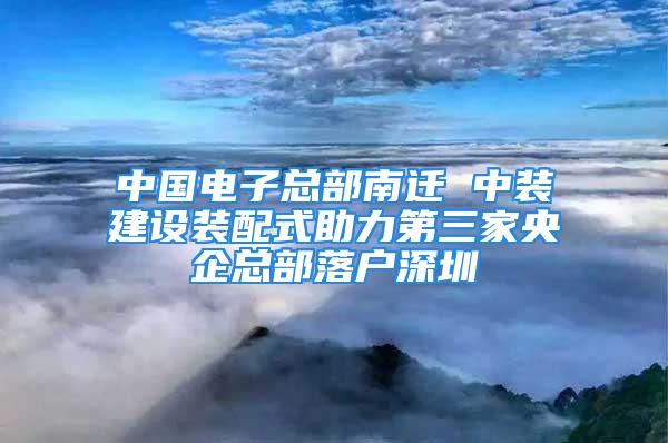 中國電子總部南遷 中裝建設(shè)裝配式助力第三家央企總部落戶深圳