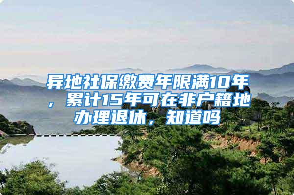 異地社保繳費年限滿10年，累計15年可在非戶籍地辦理退休，知道嗎