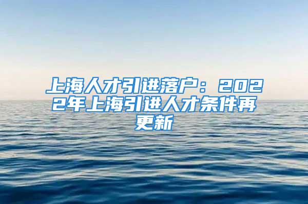 上海人才引進(jìn)落戶(hù)：2022年上海引進(jìn)人才條件再更新