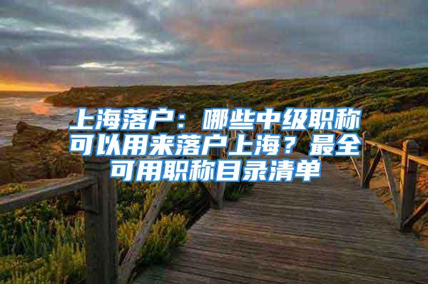 上海落戶：哪些中級(jí)職稱可以用來落戶上海？最全可用職稱目錄清單