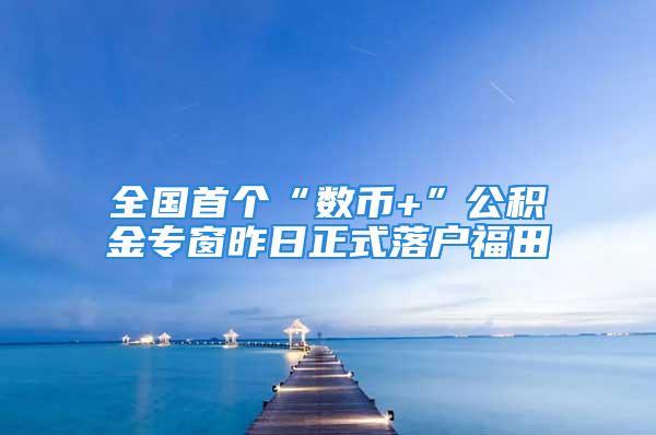 全國首個“數(shù)幣+”公積金專窗昨日正式落戶福田