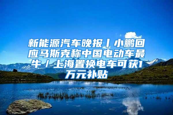 新能源汽車晚報丨小鵬回應(yīng)馬斯克稱中國電動車最牛／上海置換電車可獲1萬元補(bǔ)貼