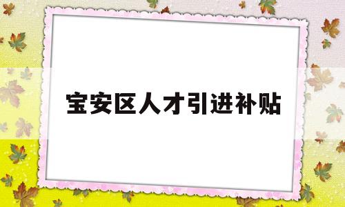 寶安區(qū)人才引進(jìn)補(bǔ)貼(寶安區(qū)人才引進(jìn)補(bǔ)貼條件) 應(yīng)屆畢業(yè)生入戶深圳