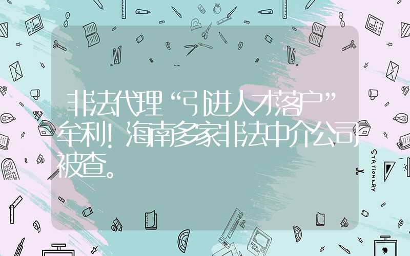 非法代理“引進(jìn)人才落戶”牟利！海南多家非法中介公司被查。