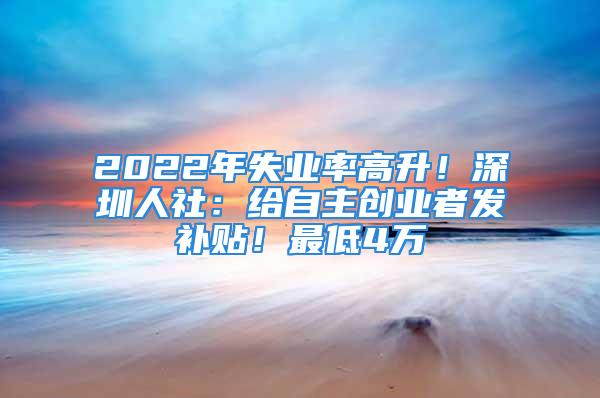 2022年失業(yè)率高升！深圳人社：給自主創(chuàng)業(yè)者發(fā)補貼！最低4萬