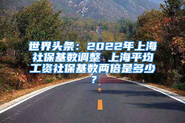 世界頭條：2022年上海社?；鶖?shù)調(diào)整 上海平均工資社?；鶖?shù)兩倍是多少？