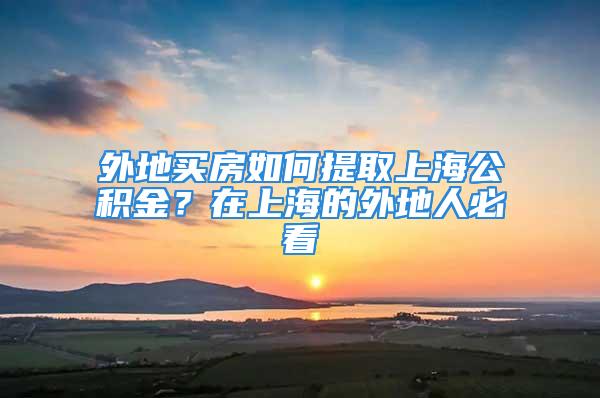 外地買房如何提取上海公積金？在上海的外地人必看