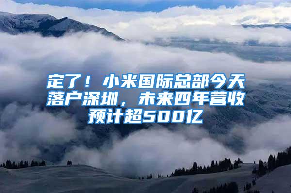 定了！小米國際總部今天落戶深圳，未來四年營收預計超500億