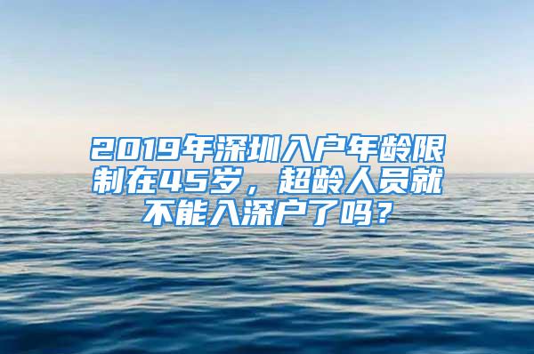 2019年深圳入戶年齡限制在45歲，超齡人員就不能入深戶了嗎？