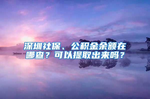 深圳社保、公積金余額在哪查？可以提取出來嗎？