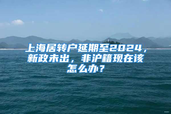 上海居轉(zhuǎn)戶延期至2024，新政未出，非滬籍現(xiàn)在該怎么辦？