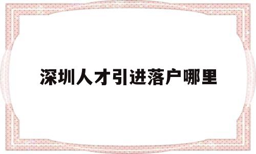 深圳人才引進(jìn)落戶哪里(深圳人才引進(jìn)落戶落在哪里) 應(yīng)屆畢業(yè)生入戶深圳