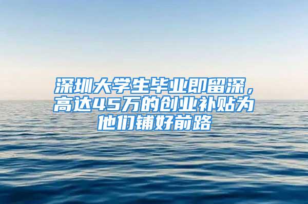 深圳大學(xué)生畢業(yè)即留深，高達(dá)45萬的創(chuàng)業(yè)補(bǔ)貼為他們鋪好前路