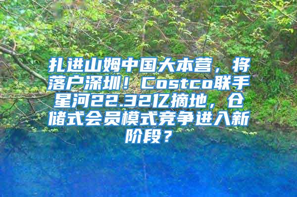 扎進山姆中國大本營，將落戶深圳！Costco聯(lián)手星河22.32億摘地，倉儲式會員模式競爭進入新階段？