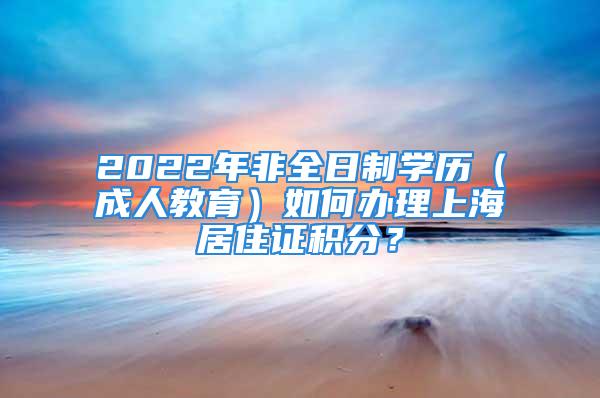 2022年非全日制學(xué)歷（成人教育）如何辦理上海居住證積分？