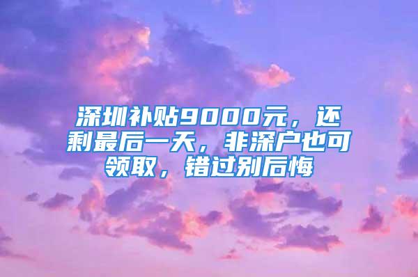 深圳補貼9000元，還剩最后一天，非深戶也可領取，錯過別后悔