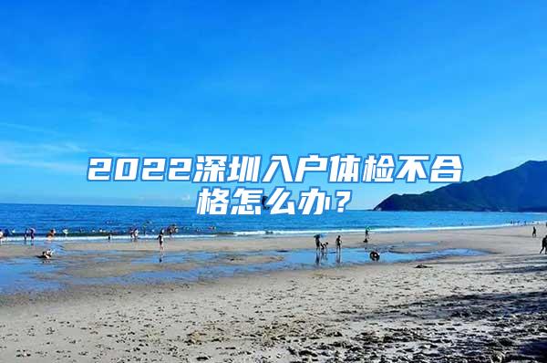 2022深圳入戶體檢不合格怎么辦？