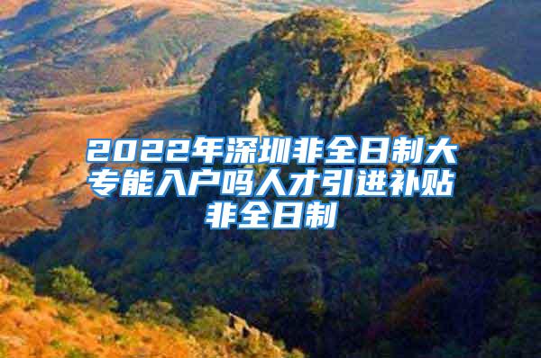 2022年深圳非全日制大專能入戶嗎人才引進補貼非全日制