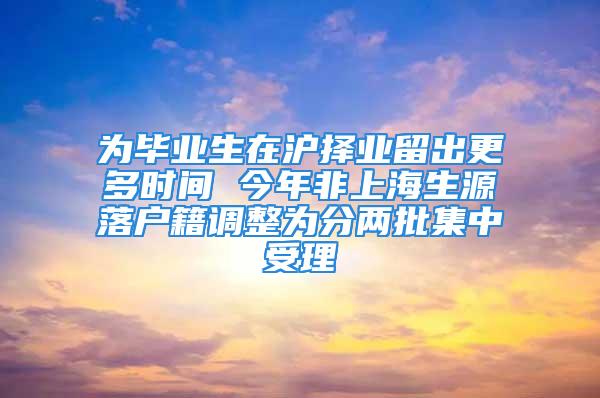 為畢業(yè)生在滬擇業(yè)留出更多時(shí)間 今年非上海生源落戶籍調(diào)整為分兩批集中受理