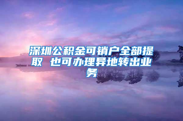 深圳公積金可銷戶全部提取 也可辦理異地轉(zhuǎn)出業(yè)務(wù)