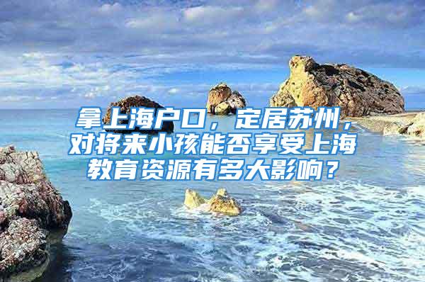 拿上海戶口，定居蘇州，對(duì)將來(lái)小孩能否享受上海教育資源有多大影響？