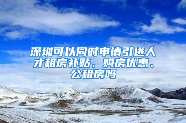 深圳可以同時申請引進人才租房補貼、購房優(yōu)惠、公租房嗎