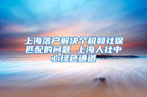 上海落戶解決個(gè)稅和社保匹配的問題 上海人社中心綠色通道