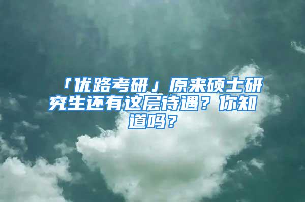 「優(yōu)路考研」原來碩士研究生還有這層待遇？你知道嗎？