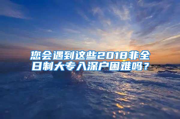 您會遇到這些2018非全日制大專入深戶困難嗎？