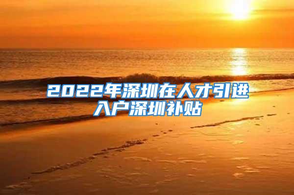 2022年深圳在人才引進(jìn)入戶(hù)深圳補(bǔ)貼