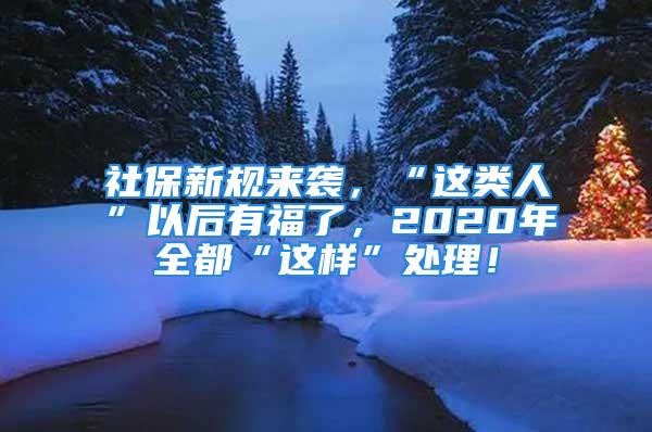 社保新規(guī)來襲，“這類人”以后有福了，2020年全都“這樣”處理！