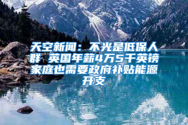 天空新聞：不光是低保人群 英國年薪4萬5千英鎊家庭也需要政府補貼能源開支