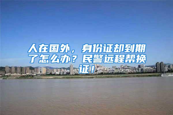 人在國(guó)外，身份證卻到期了怎么辦？民警遠(yuǎn)程幫換證！