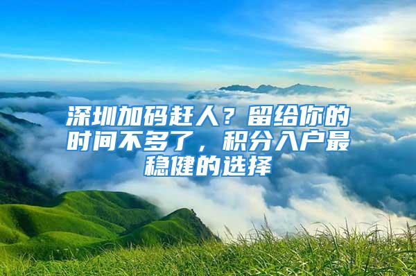 深圳加碼趕人？留給你的時(shí)間不多了，積分入戶最穩(wěn)健的選擇